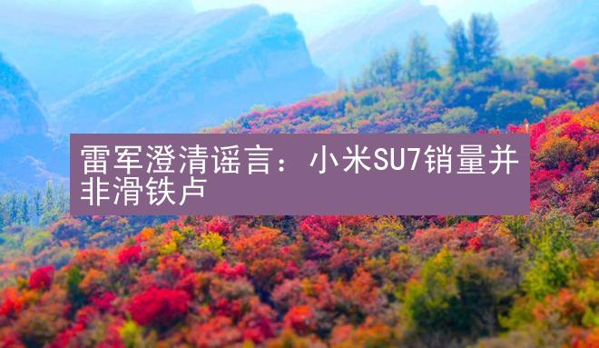 雷军澄清谣言：小米SU7销量并非滑铁卢