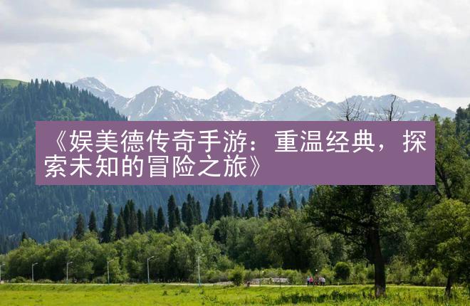 《娱美德传奇手游：重温经典，探索未知的冒险之旅》