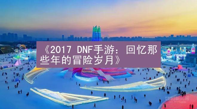 《2017 DNF手游：回忆那些年的冒险岁月》