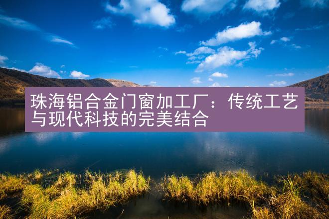 珠海铝合金门窗加工厂：传统工艺与现代科技的完美结合