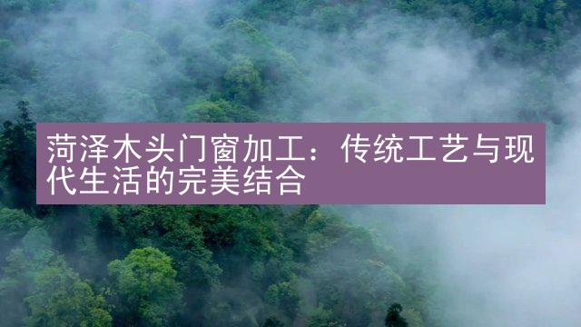 菏泽木头门窗加工：传统工艺与现代生活的完美结合