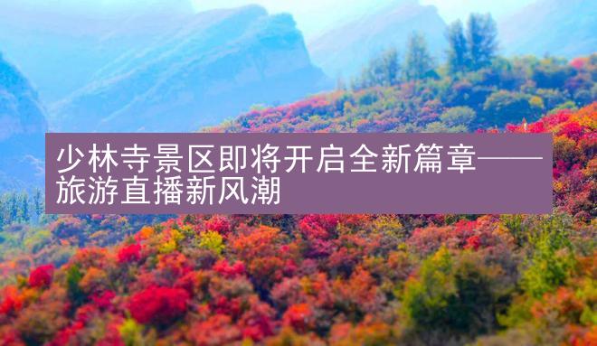 少林寺景区即将开启全新篇章——旅游直播新风潮