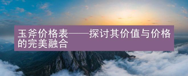 玉斧价格表——探讨其价值与价格的完美融合